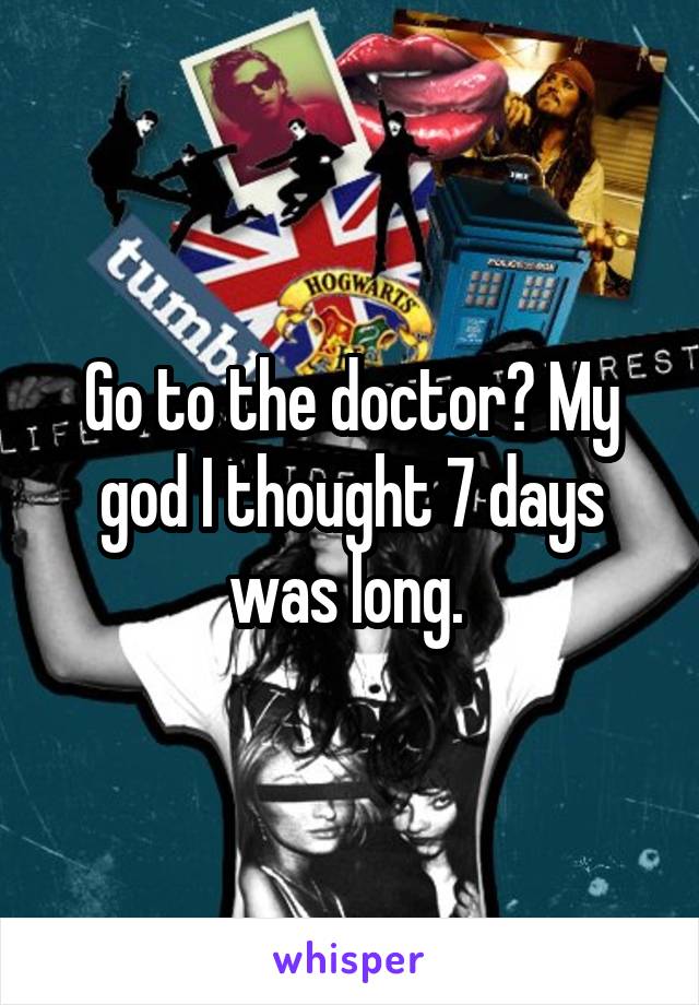 Go to the doctor? My god I thought 7 days was long. 