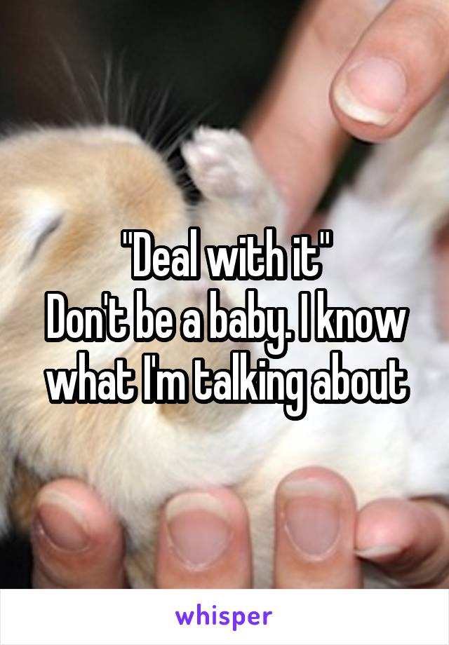 "Deal with it"
Don't be a baby. I know what I'm talking about