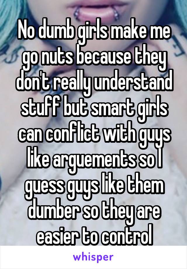 No dumb girls make me go nuts because they don't really understand stuff but smart girls can conflict with guys like arguements so I guess guys like them dumber so they are easier to control