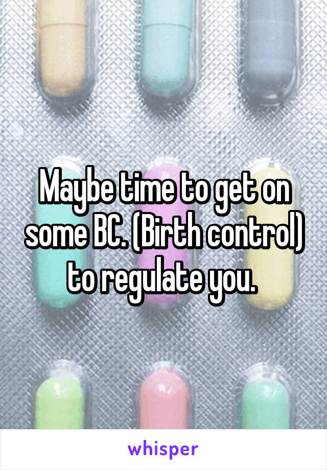 Maybe time to get on some BC. (Birth control) to regulate you. 