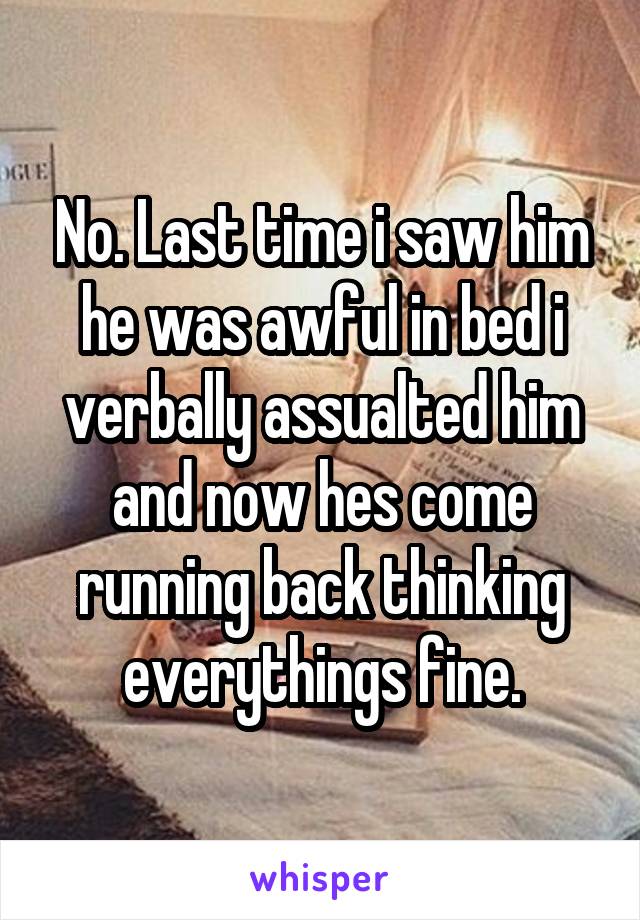 No. Last time i saw him he was awful in bed i verbally assualted him and now hes come running back thinking everythings fine.