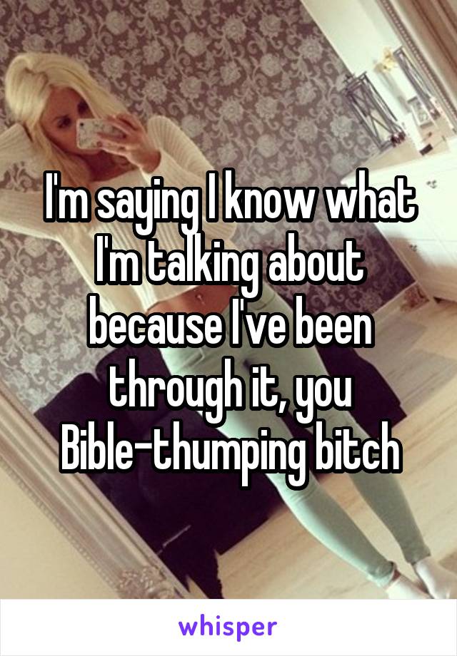 I'm saying I know what I'm talking about because I've been through it, you Bible-thumping bitch