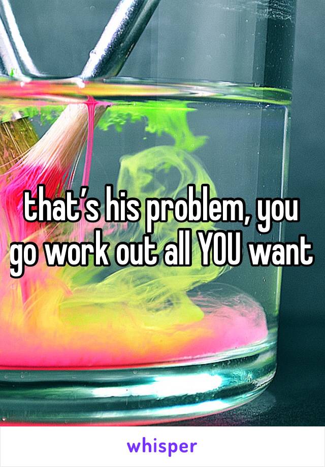 that’s his problem, you go work out all YOU want
