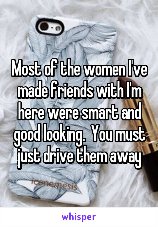 Most of the women I've made friends with I'm here were smart and good looking.  You must just drive them away