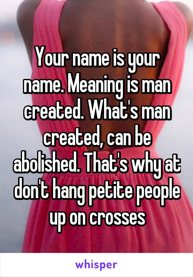 Your name is your name. Meaning is man created. What's man created, can be abolished. That's why at don't hang petite people up on crosses