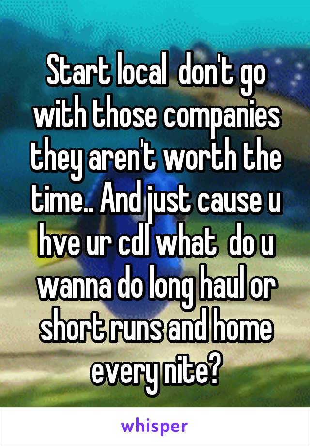 Start local  don't go with those companies they aren't worth the time.. And just cause u hve ur cdl what  do u wanna do long haul or short runs and home every nite?