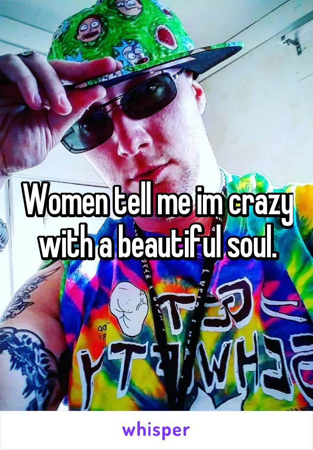 Women tell me im crazy with a beautiful soul.