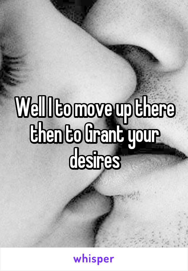Well I to move up there then to Grant your desires