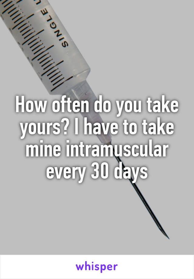 How often do you take yours? I have to take mine intramuscular every 30 days
