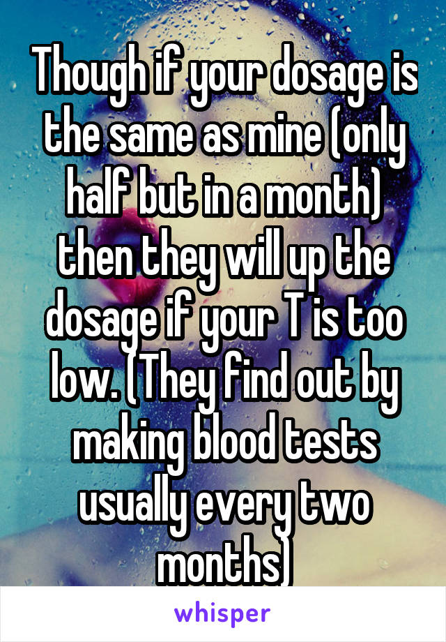 Though if your dosage is the same as mine (only half but in a month) then they will up the dosage if your T is too low. (They find out by making blood tests usually every two months)