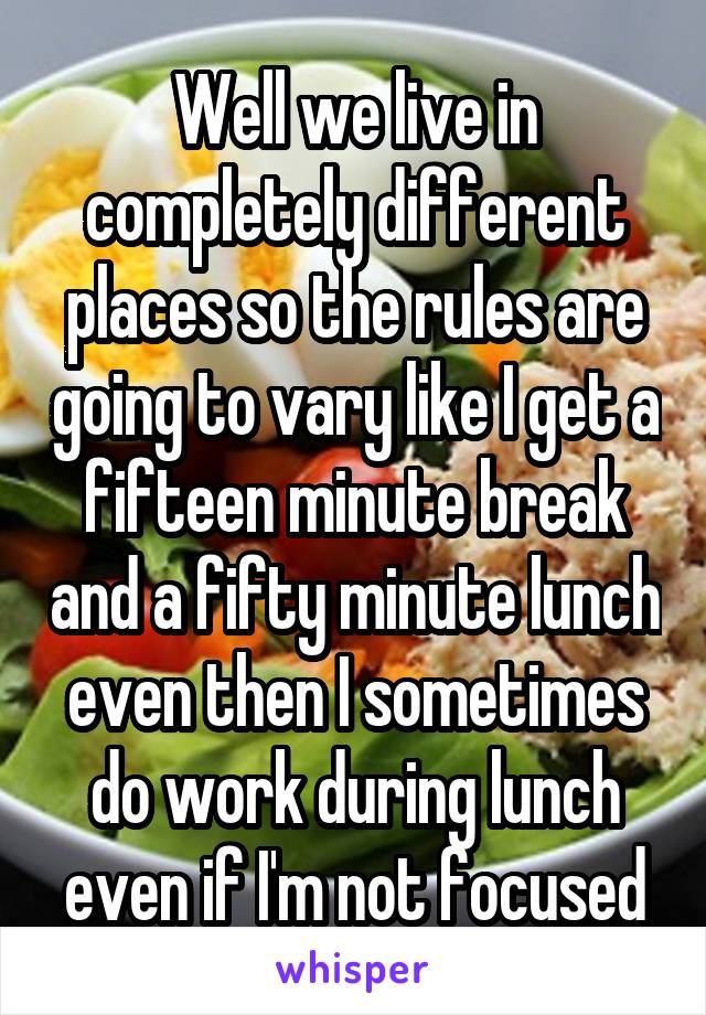 Well we live in completely different places so the rules are going to vary like I get a fifteen minute break and a fifty minute lunch even then I sometimes do work during lunch even if I'm not focused