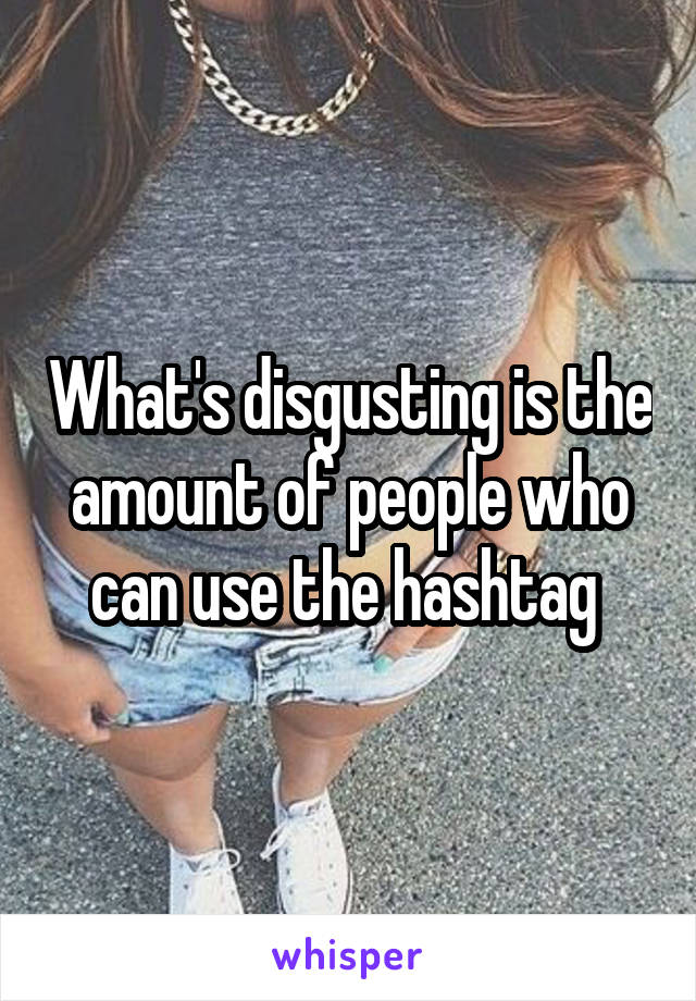 What's disgusting is the amount of people who can use the hashtag 