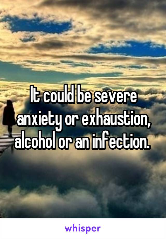 It could be severe anxiety or exhaustion, alcohol or an infection. 