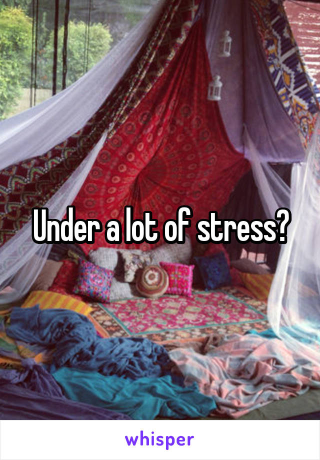 Under a lot of stress?