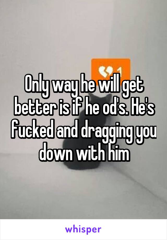 Only way he will get better is if he od's. He's fucked and dragging you down with him