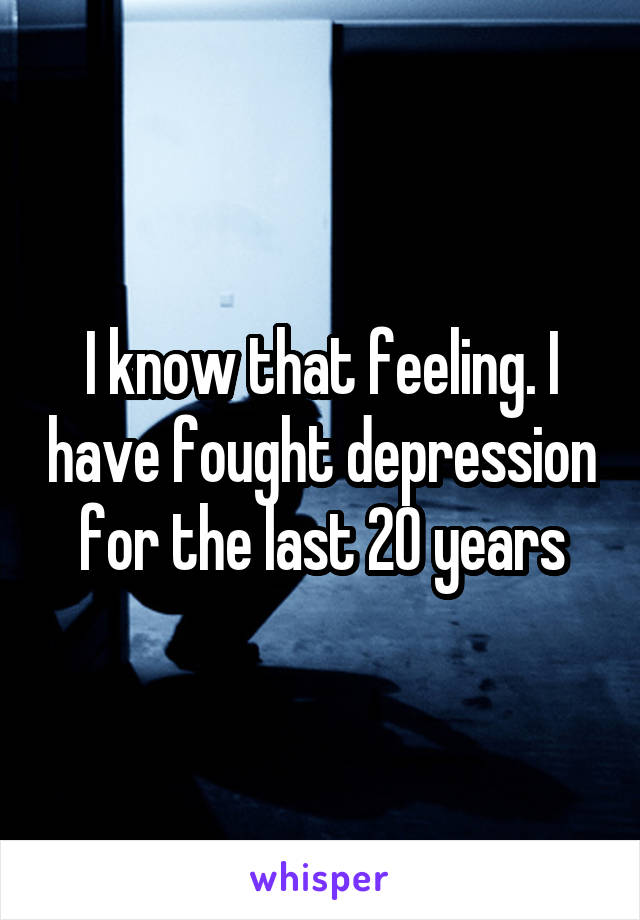 I know that feeling. I have fought depression for the last 20 years