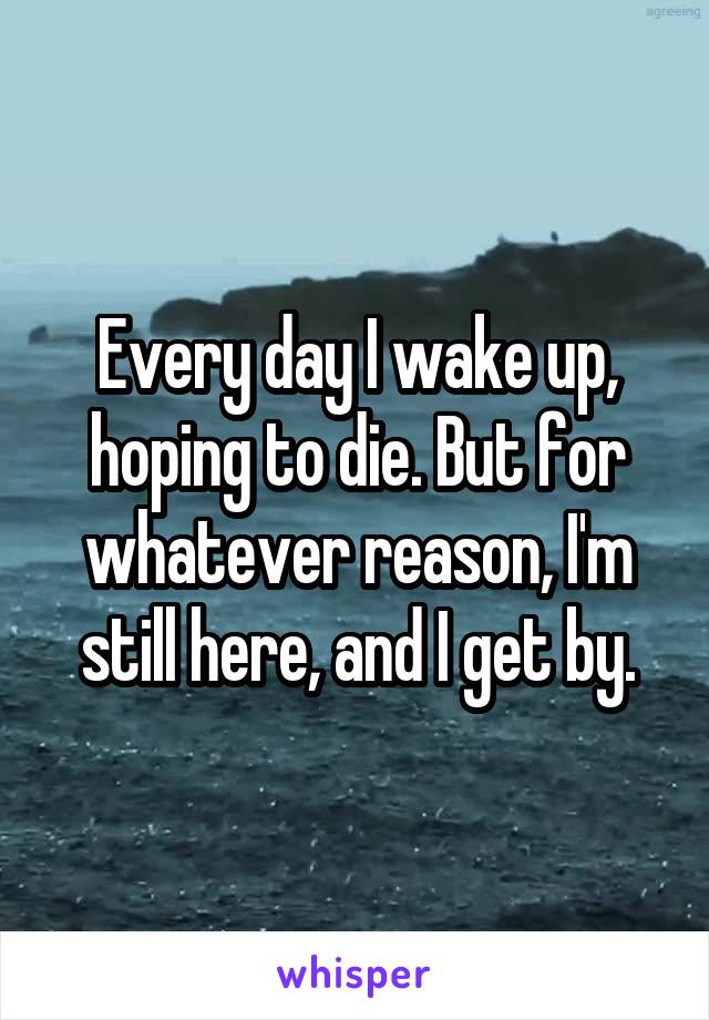 Every day I wake up, hoping to die. But for whatever reason, I'm still here, and I get by.