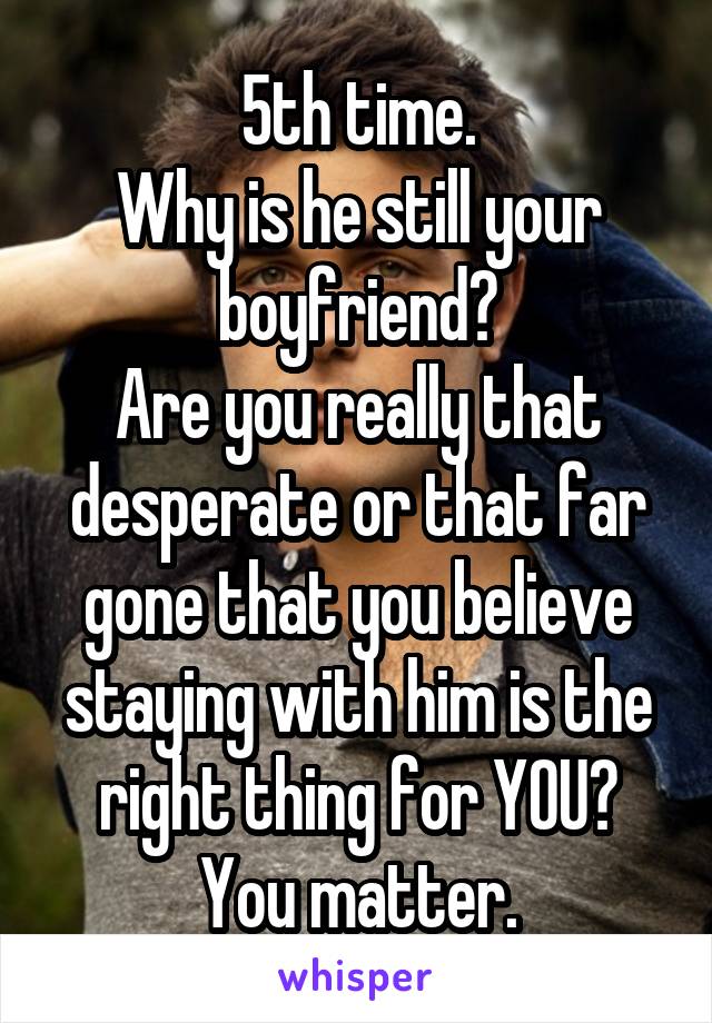 5th time.
Why is he still your boyfriend?
Are you really that desperate or that far gone that you believe staying with him is the right thing for YOU?
You matter.