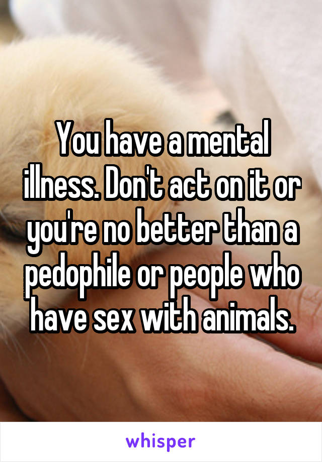 You have a mental illness. Don't act on it or you're no better than a pedophile or people who have sex with animals.