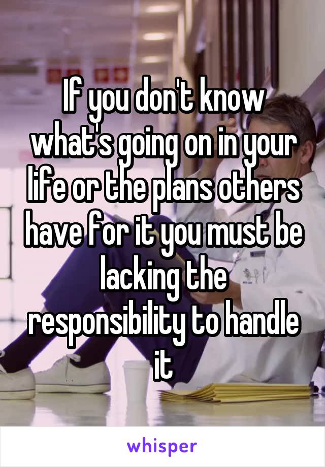 If you don't know what's going on in your life or the plans others have for it you must be lacking the responsibility to handle it