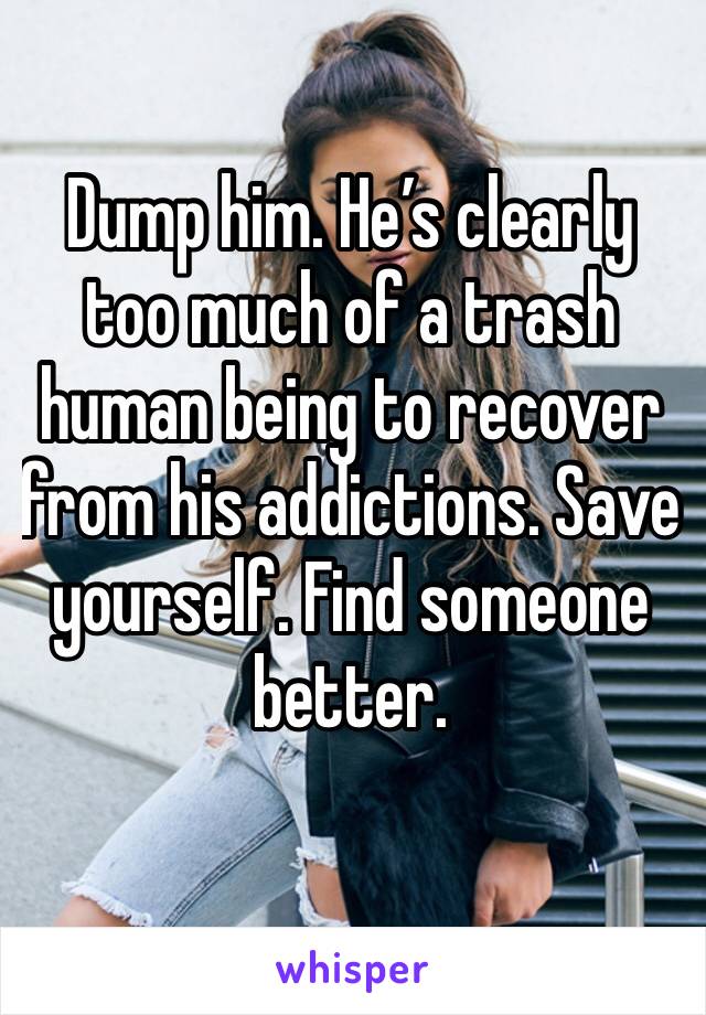 Dump him. He’s clearly too much of a trash human being to recover from his addictions. Save yourself. Find someone better. 