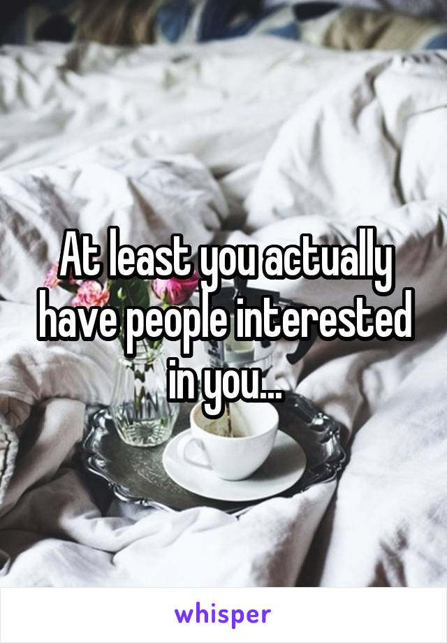 At least you actually have people interested in you...
