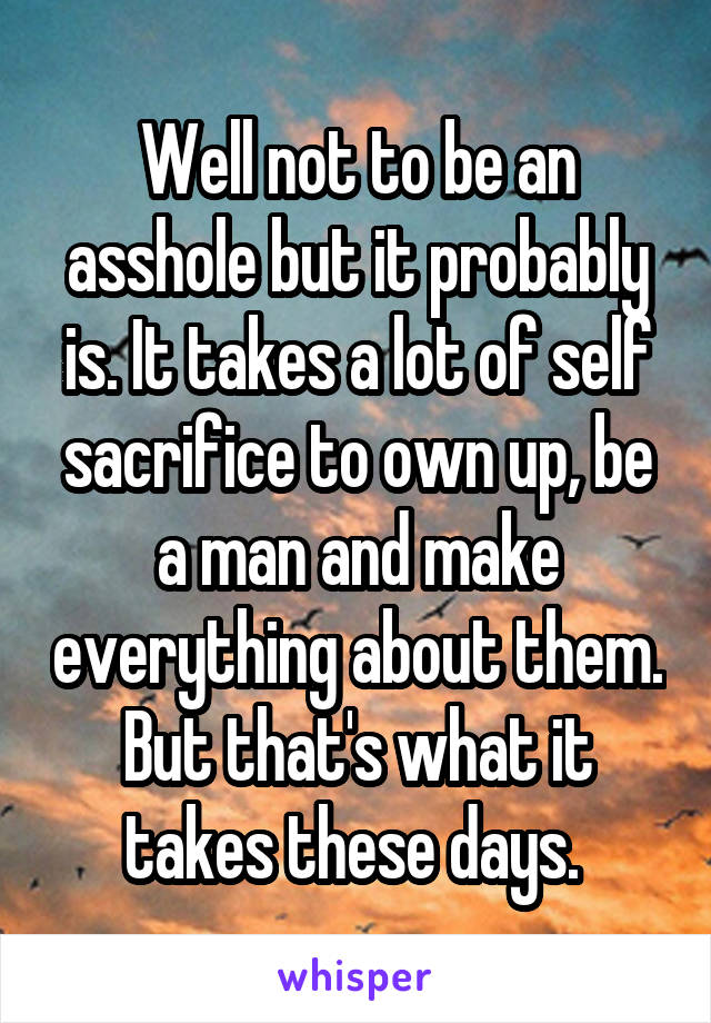 Well not to be an asshole but it probably is. It takes a lot of self sacrifice to own up, be a man and make everything about them. But that's what it takes these days. 