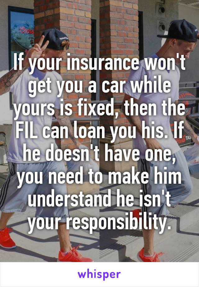 If your insurance won't get you a car while yours is fixed, then the FIL can loan you his. If he doesn't have one, you need to make him understand he isn't your responsibility.