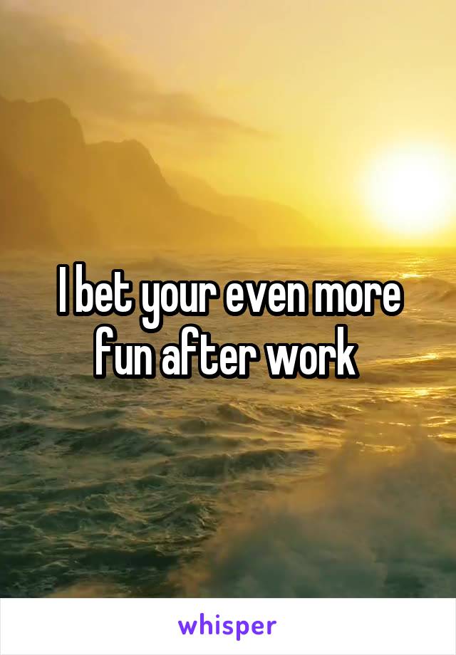I bet your even more fun after work 