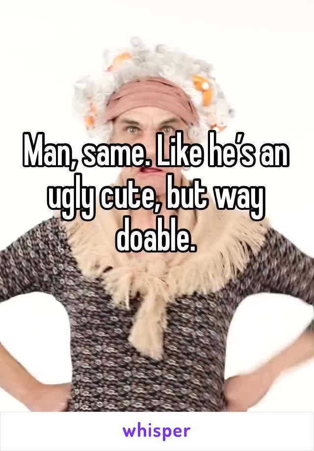 Man, same. Like he’s an ugly cute, but way doable. 