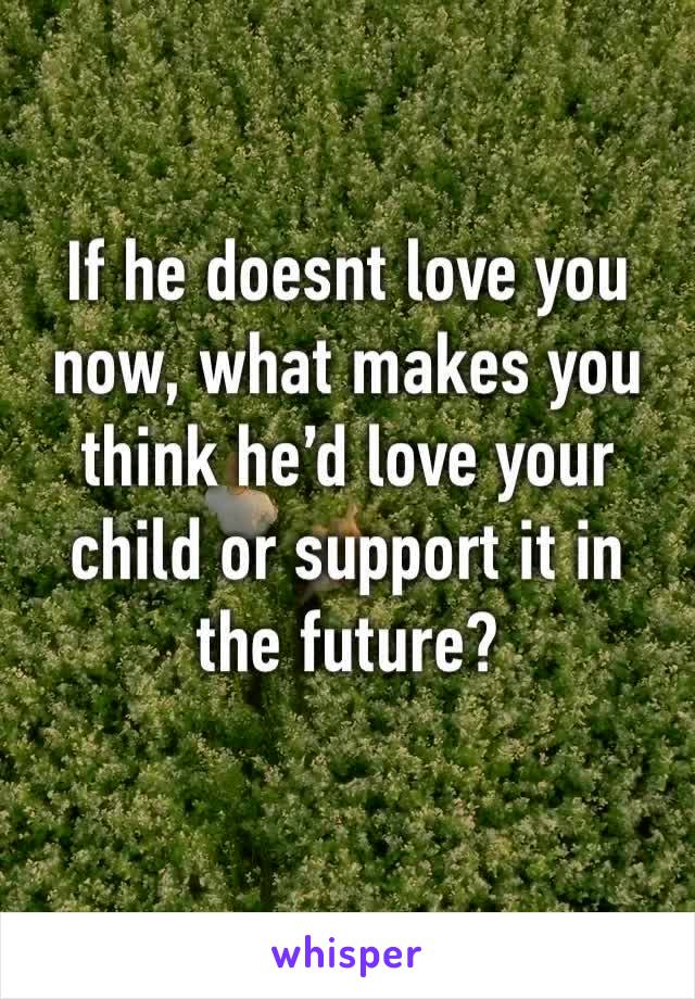 If he doesnt love you now, what makes you think he’d love your child or support it in the future? 