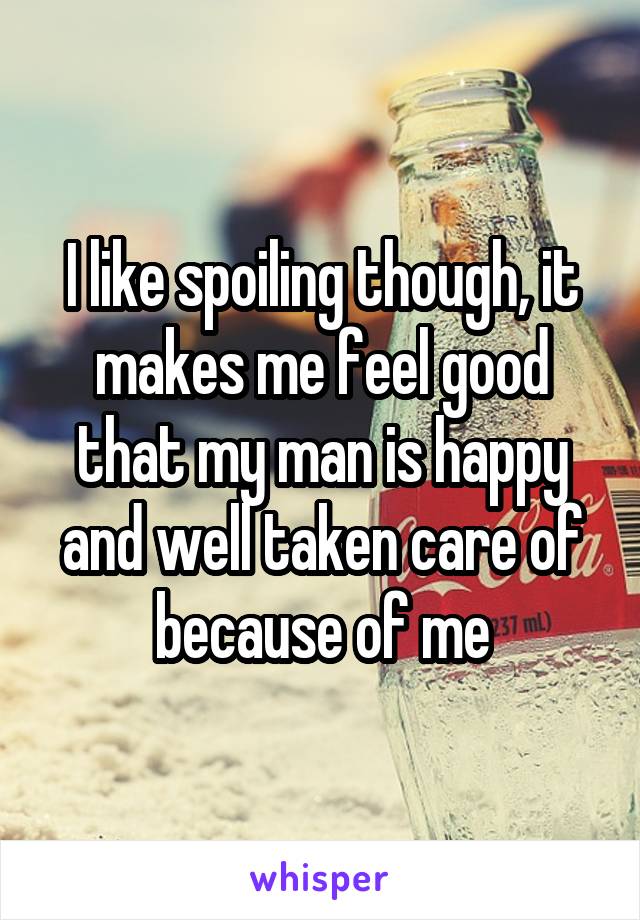 I like spoiling though, it makes me feel good that my man is happy and well taken care of because of me
