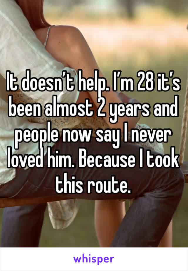 It doesn’t help. I’m 28 it’s been almost 2 years and people now say I never loved him. Because I took this route.