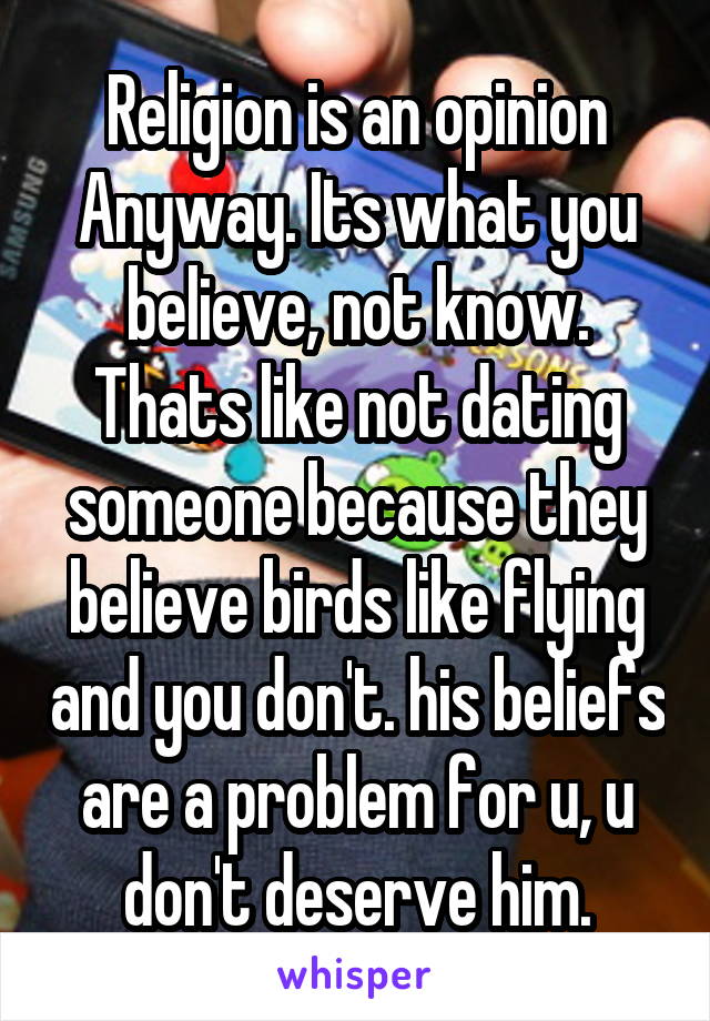 Religion is an opinion Anyway. Its what you believe, not know. Thats like not dating someone because they believe birds like flying and you don't. his beliefs are a problem for u, u don't deserve him.