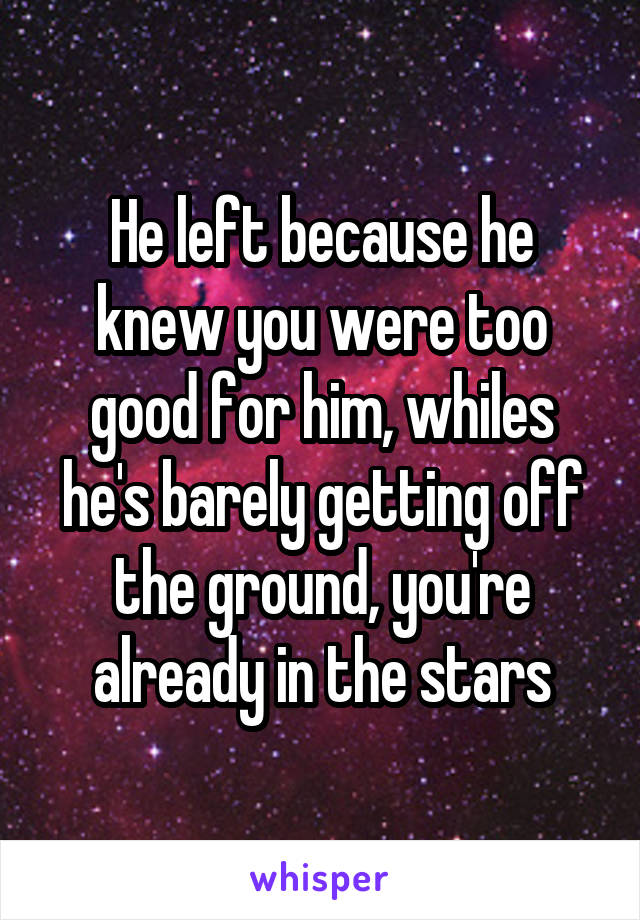 He left because he knew you were too good for him, whiles he's barely getting off the ground, you're already in the stars