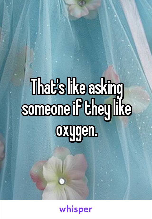 That's like asking someone if they like oxygen.