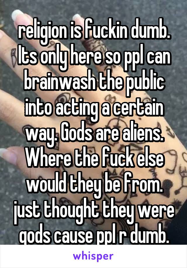 religion is fuckin dumb. Its only here so ppl can brainwash the public into acting a certain way. Gods are aliens. Where the fuck else would they be from. just thought they were gods cause ppl r dumb.