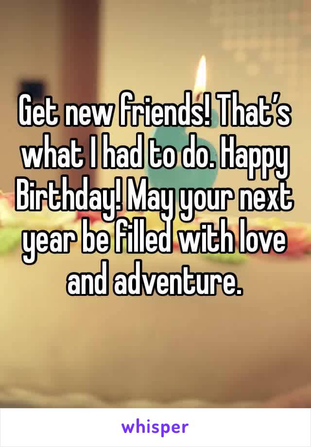 Get new friends! That’s what I had to do. Happy Birthday! May your next year be filled with love and adventure. 