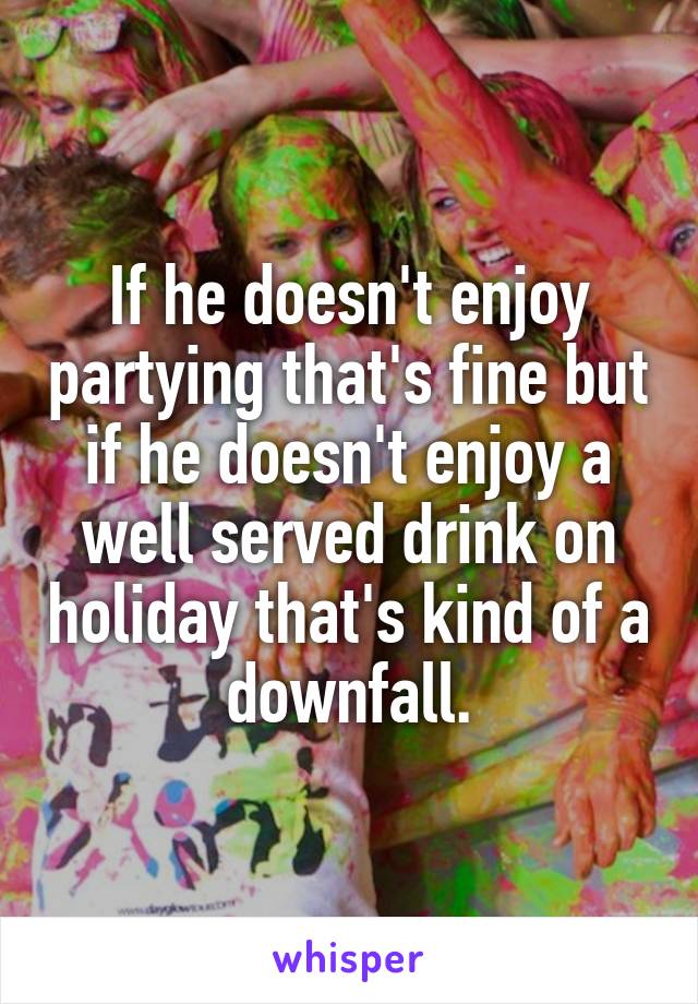 If he doesn't enjoy partying that's fine but if he doesn't enjoy a well served drink on holiday that's kind of a downfall.
