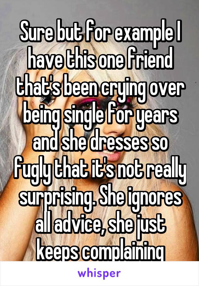Sure but for example I have this one friend that's been crying over being single for years and she dresses so fugly that it's not really surprising. She ignores all advice, she just keeps complaining