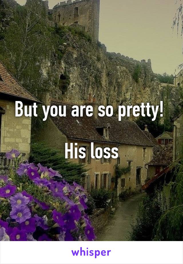 But you are so pretty! 

His loss