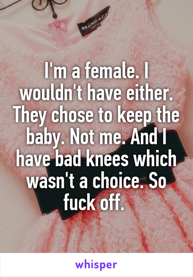 I'm a female. I wouldn't have either. They chose to keep the baby. Not me. And I have bad knees which wasn't a choice. So fuck off. 