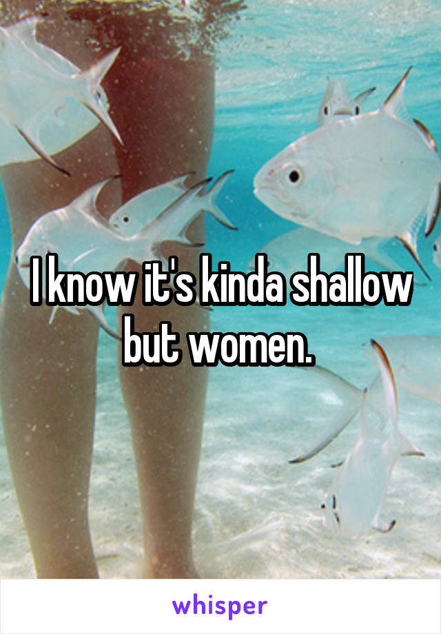I know it's kinda shallow but women. 