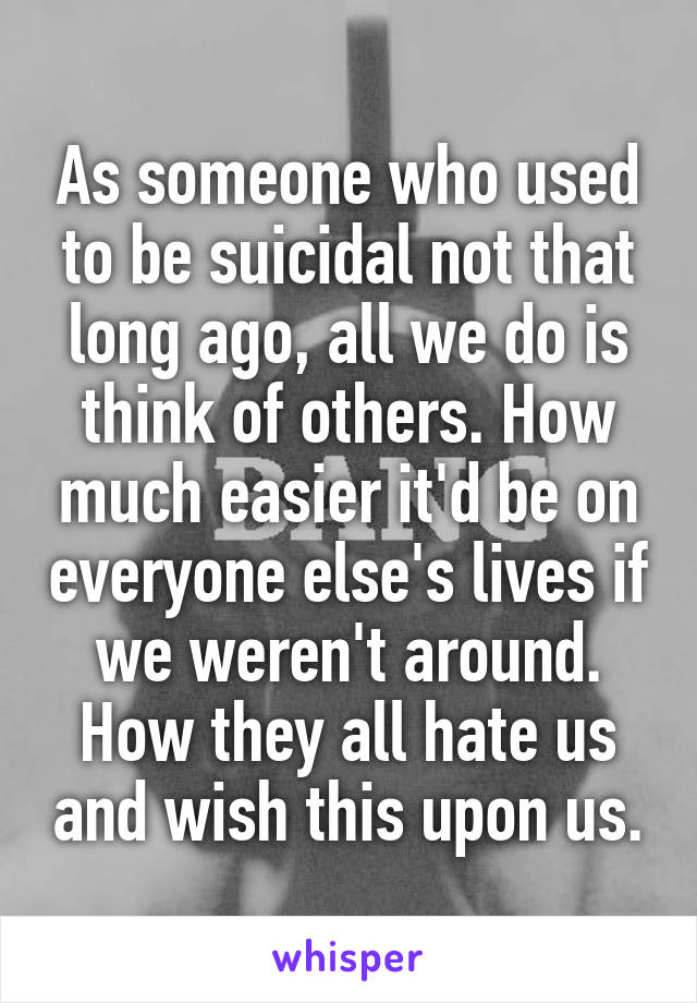 As someone who used to be suicidal not that long ago, all we do is think of others. How much easier it'd be on everyone else's lives if we weren't around. How they all hate us and wish this upon us.