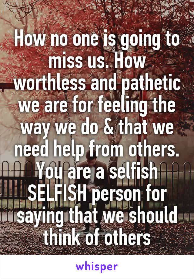 How no one is going to miss us. How worthless and pathetic we are for feeling the way we do & that we need help from others. You are a selfish SELFISH person for saying that we should think of others