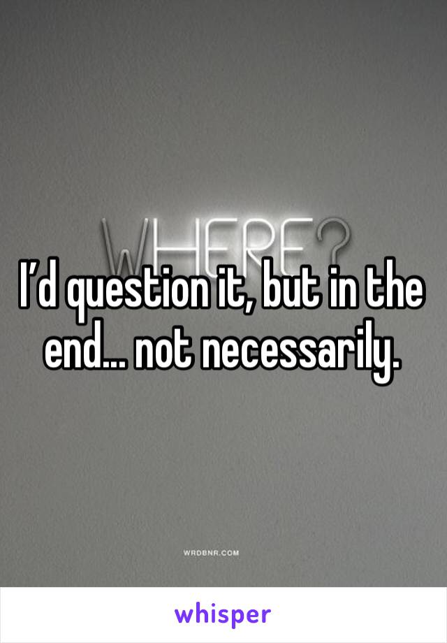 I’d question it, but in the end... not necessarily.