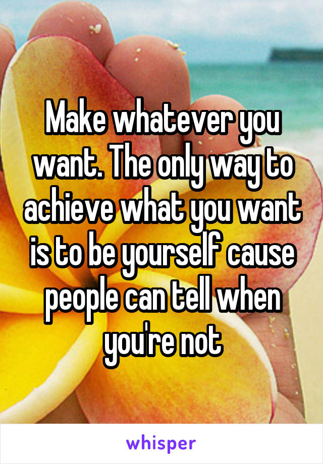 Make whatever you want. The only way to achieve what you want is to be yourself cause people can tell when you're not