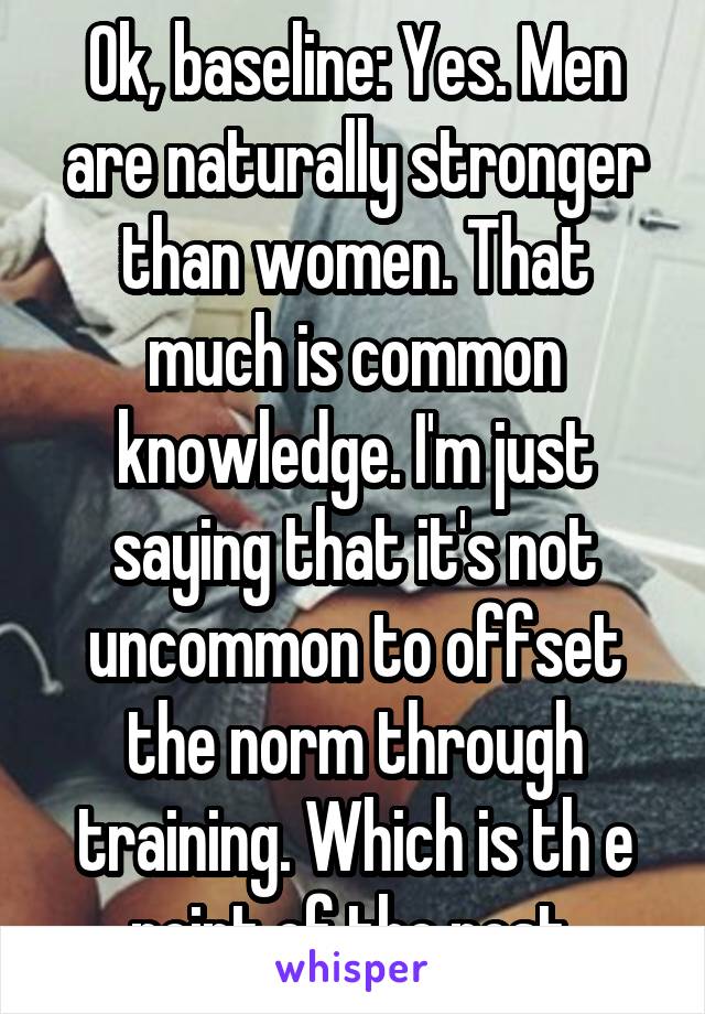 Ok, baseline: Yes. Men are naturally stronger than women. That much is common knowledge. I'm just saying that it's not uncommon to offset the norm through training. Which is th e point of the post.