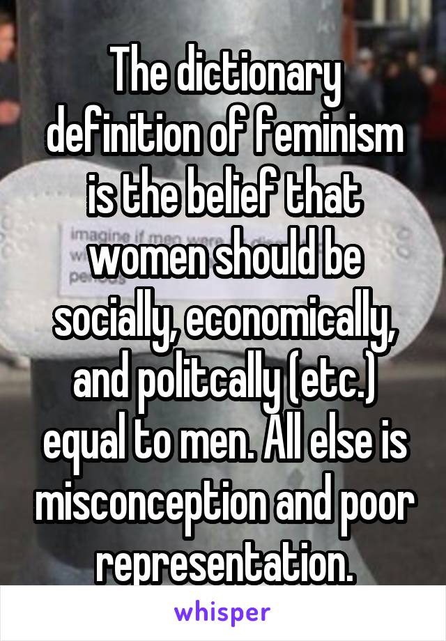 The dictionary definition of feminism is the belief that women should be socially, economically, and politcally (etc.) equal to men. All else is misconception and poor representation.