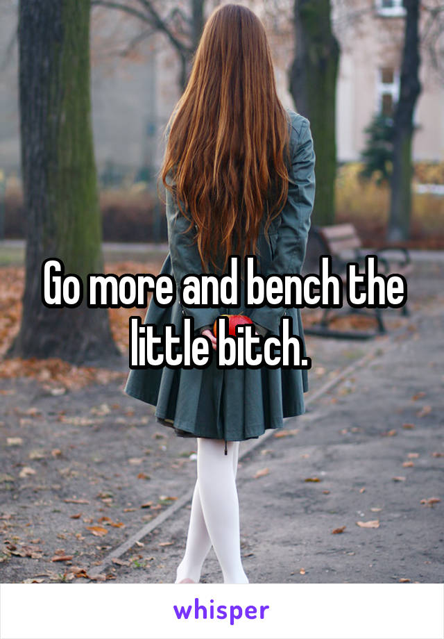 Go more and bench the little bitch. 